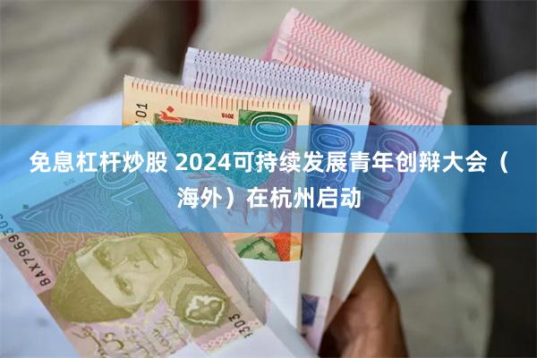 免息杠杆炒股 2024可持续发展青年创辩大会（海外）在杭州启动