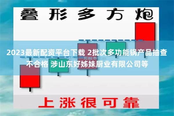 2023最新配资平台下载 2批次多功能锅产品抽查不合格 涉山东好姊妹厨业有限公司等