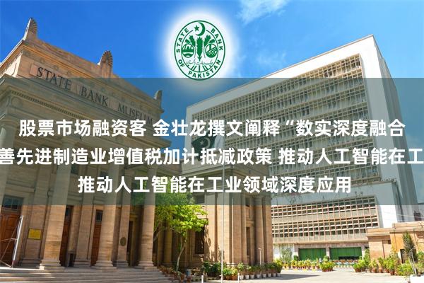 股票市场融资客 金壮龙撰文阐释“数实深度融合制度建设”：完善先进制造业增值税加计抵减政策 推动人工智能在工业领域深度应用