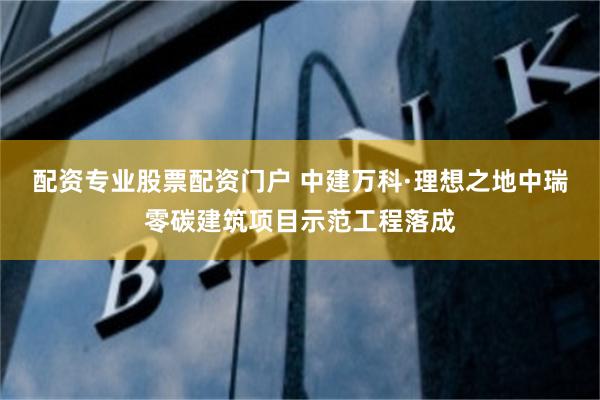 配资专业股票配资门户 中建万科·理想之地中瑞零碳建筑项目示范工程落成