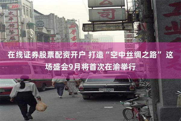 在线证券股票配资开户 打造“空中丝绸之路” 这场盛会9月将首次在渝举行