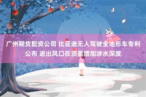 广州期货配资公司 比亚迪无人驾驶全地形车专利公布 进出风口在顶盖增加涉水深度