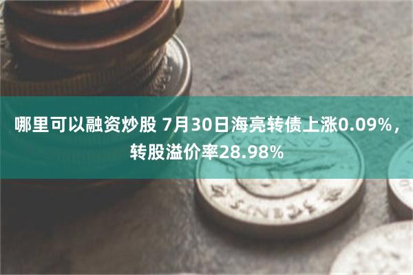 哪里可以融资炒股 7月30日海亮转债上涨0.09%，转股溢价率28.98%