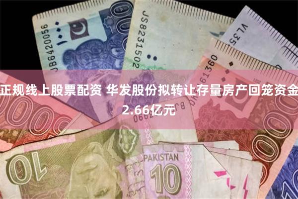 正规线上股票配资 华发股份拟转让存量房产回笼资金2.66亿元