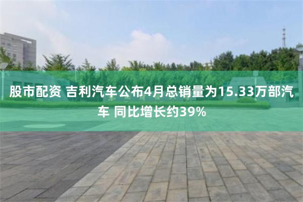 股市配资 吉利汽车公布4月总销量为15.33万部汽车 同比增长约39%