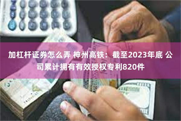 加杠杆证券怎么弄 神州高铁：截至2023年底 公司累计拥有有效授权专利820件