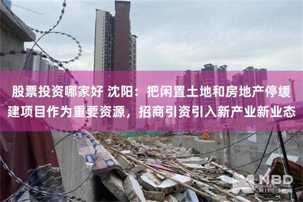 股票投资哪家好 沈阳：把闲置土地和房地产停缓建项目作为重要资源，招商引资引入新产业新业态