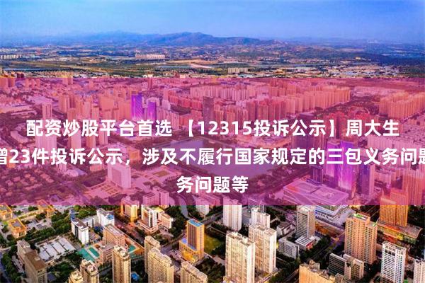 配资炒股平台首选 【12315投诉公示】周大生新增23件投诉公示，涉及不履行国家规定的三包义务问题等