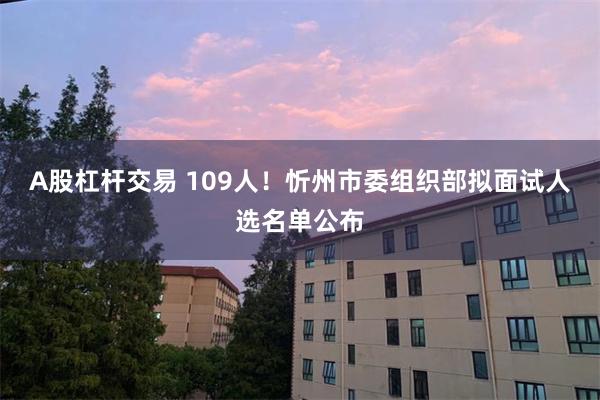 A股杠杆交易 109人！忻州市委组织部拟面试人选名单公布