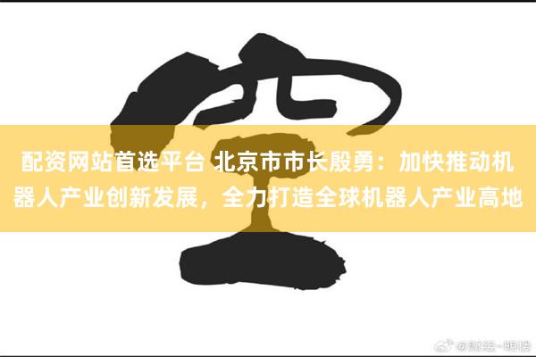 配资网站首选平台 北京市市长殷勇：加快推动机器人产业创新发展，全力打造全球机器人产业高地