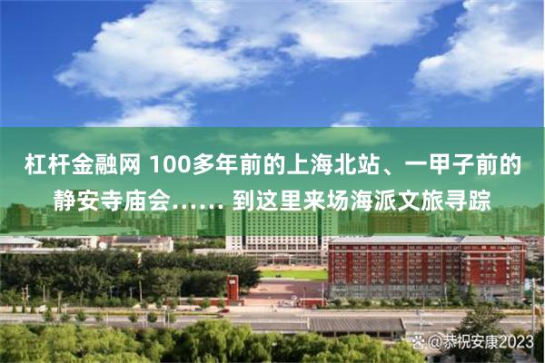 杠杆金融网 100多年前的上海北站、一甲子前的静安寺庙会…… 到这里来场海派文旅寻踪