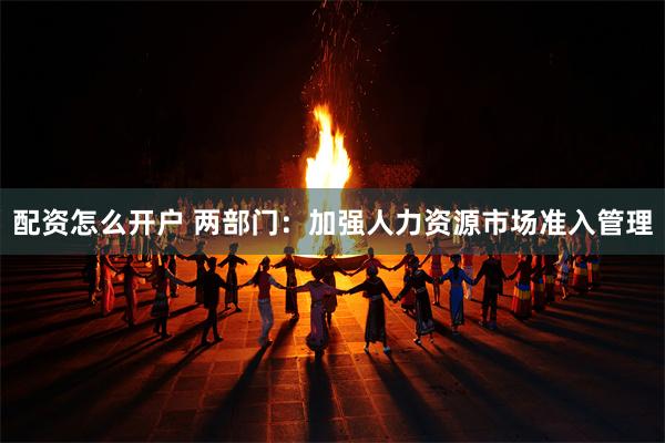 配资怎么开户 两部门：加强人力资源市场准入管理