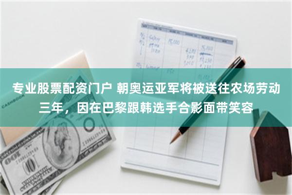 专业股票配资门户 朝奥运亚军将被送往农场劳动三年，因在巴黎跟韩选手合影面带笑容