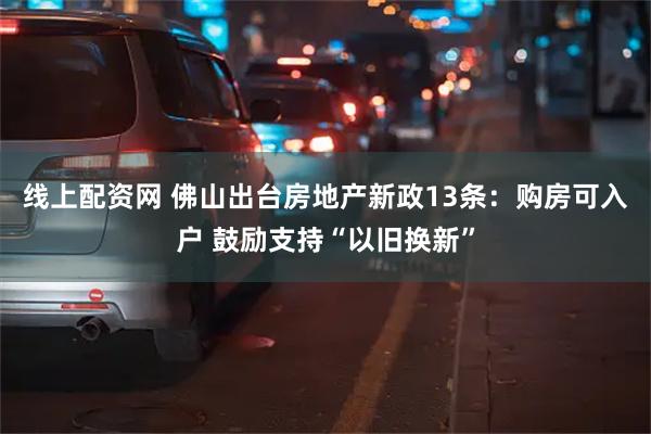 线上配资网 佛山出台房地产新政13条：购房可入户 鼓励支持“以旧换新”