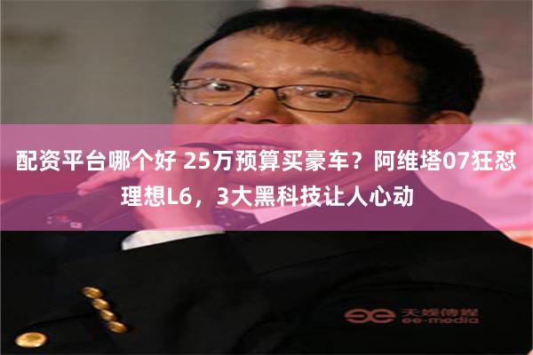 配资平台哪个好 25万预算买豪车？阿维塔07狂怼理想L6，3大黑科技让人心动