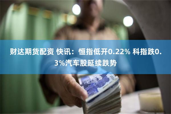 财达期货配资 快讯：恒指低开0.22% 科指跌0.3%汽车股延续跌势