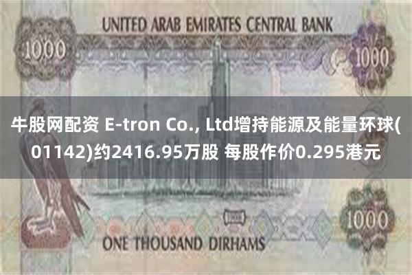 牛股网配资 E-tron Co., Ltd增持能源及能量环球(01142)约2416.95万股 每股作价0.295港元