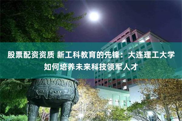 股票配资资质 新工科教育的先锋：大连理工大学如何培养未来科技领军人才