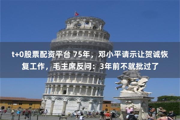 t+0股票配资平台 75年，邓小平请示让贺诚恢复工作，毛主席反问：3年前不就批过了