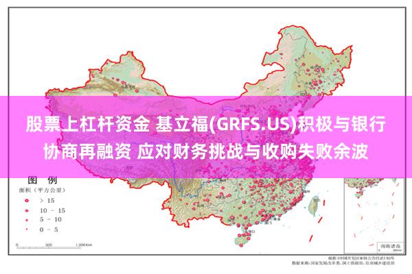 股票上杠杆资金 基立福(GRFS.US)积极与银行协商再融资 应对财务挑战与收购失败余波