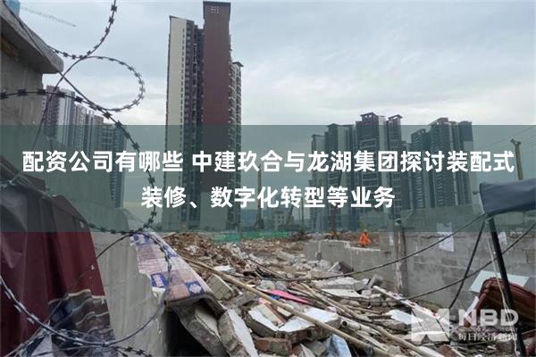 配资公司有哪些 中建玖合与龙湖集团探讨装配式装修、数字化转型等业务