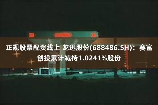 正规股票配资线上 龙迅股份(688486.SH)：赛富创投累计减持1.0241%股份