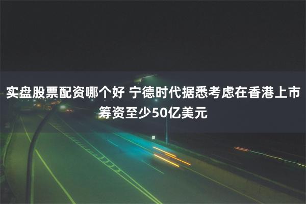 实盘股票配资哪个好 宁德时代据悉考虑在香港上市筹资至少50亿美元